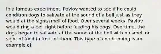 In a famous experiment, Pavlov wanted to see if he could condition dogs to salivate at the sound of a bell just as they would at the sight/smell of food. Over several weeks, Pavlov would ring a bell right before feeding his dogs. Overtime, the dogs began to salivate at the sound of the bell with no smell or sight of food in front of them. This type of conditioning is an example of: