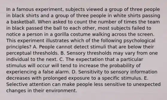 In a famous experiment, subjects viewed a group of three people in black shirts and a group of three people in white shirts passing a basketball. When asked to count the number of times the team in black passed the ball to each other, most subjects failed to notice a person in a gorilla costume walking across the screen. This experiment illustrates which of the following psychological principles? A. People cannot detect stimuli that are below their perceptual thresholds. B. Sensory thresholds may vary from one individual to the next. C. The expectation that a particular stimulus will occur will tend to increase the probability of experiencing a false alarm. D. Sensitivity to sensory information decreases with prolonged exposure to a specific stimulus. E. Selective attention can make people less sensitive to unexpected changes in their environment.