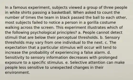 In a famous experiment, subjects viewed a group of three people in white shirts passing a basketball. When asked to count the number of times the team in black passed the ball to each other, most subjects failed to notice a person in a gorilla costume walking across the screen. This experiment illustrates which of the following psychological principles? a. People cannot detect stimuli that are below their perceptual thresholds. b. Sensory thresholds may vary from one individual to the next. c. The expectation that a particular stimulus will occur will tend to increase the probability of experiencing a false alarm. d. Sensitivity to sensory information decreases with prolonged exposure to a specific stimulus. e. Selective attention can make people less sensitive to unexpected changes in their environment.