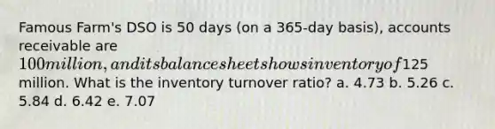 Famous Farm's DSO is 50 days (on a 365-day basis), accounts receivable are 100 million, and its balance sheet shows inventory of125 million. What is the inventory turnover ratio? a. 4.73 b. 5.26 c. 5.84 d. 6.42 e. 7.07