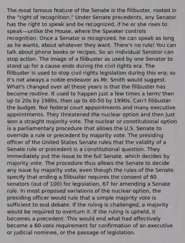 The most famous feature of the Senate is the filibuster, rooted in the "right of recognition." Under Senate precedents, any Senator has the right to speak and be recognized, if he or she rises to speak—unlike the House, where the Speaker controls recognition. Once a Senator is recognized, he can speak as long as he wants, about whatever they want. There's no rule! You can talk about phone books or recipes. So an individual Senator can stop action. The image of a filibuster as used by one Senator to stand up for a cause ends during the civil rights era. The filibuster is used to stop civil rights legislation during this era; so it's not always a noble endeavor as Mr. Smith would suggest. What's changed over all these years is that the filibuster has become routine. It used to happen just a few times a term/ then up to 20s by 1980s, then up to 40-50 by 1990s. Can't filibuster the budget. Nor federal court appointments and many executive appointments. They threatened the nuclear option and then just won a straight majority vote. The nuclear or constitutional option is a parliamentary procedure that allows the U.S. Senate to override a rule or precedent by majority vote. The presiding officer of the United States Senate rules that the validity of a Senate rule or precedent is a constitutional question. They immediately put the issue to the full Senate, which decides by majority vote. The procedure thus allows the Senate to decide any issue by majority vote, even though the rules of the Senate specify that ending a filibuster requires the consent of 60 senators (out of 100) for legislation, 67 for amending a Senate rule. In most proposed variations of the nuclear option, the presiding officer would rule that a simple majority vote is sufficient to end debate. If the ruling is challenged, a majority would be required to overturn it. If the ruling is upheld, it becomes a precedent. This would end what had effectively become a 60-vote requirement for confirmation of an executive or judicial nominee, or the passage of legislation.