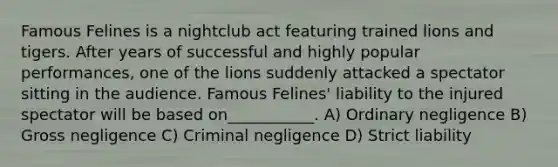 Famous Felines is a nightclub act featuring trained lions and tigers. After years of successful and highly popular performances, one of the lions suddenly attacked a spectator sitting in the audience. Famous Felines' liability to the injured spectator will be based on___________. A) Ordinary negligence B) Gross negligence C) Criminal negligence D) Strict liability