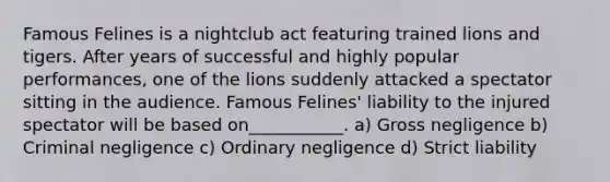 Famous Felines is a nightclub act featuring trained lions and tigers. After years of successful and highly popular performances, one of the lions suddenly attacked a spectator sitting in the audience. Famous Felines' liability to the injured spectator will be based on___________. a) Gross negligence b) Criminal negligence c) Ordinary negligence d) Strict liability