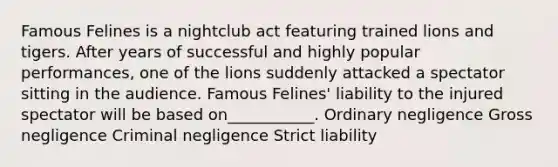 Famous Felines is a nightclub act featuring trained lions and tigers. After years of successful and highly popular performances, one of the lions suddenly attacked a spectator sitting in the audience. Famous Felines' liability to the injured spectator will be based on___________. Ordinary negligence Gross negligence Criminal negligence Strict liability