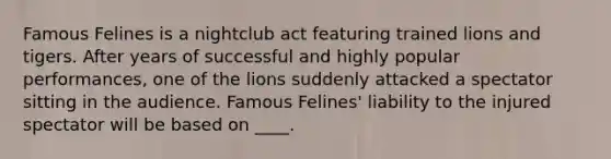 Famous Felines is a nightclub act featuring trained lions and tigers. After years of successful and highly popular performances, one of the lions suddenly attacked a spectator sitting in the audience. Famous Felines' liability to the injured spectator will be based on ____.