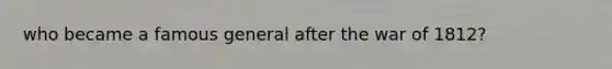 who became a famous general after the war of 1812?
