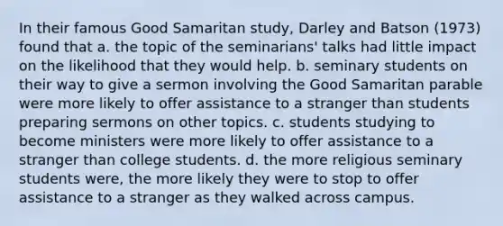 In their famous Good Samaritan study, Darley and Batson (1973) found that a. the topic of the seminarians' talks had little impact on the likelihood that they would help. b. seminary students on their way to give a sermon involving the Good Samaritan parable were more likely to offer assistance to a stranger than students preparing sermons on other topics. c. students studying to become ministers were more likely to offer assistance to a stranger than college students. d. the more religious seminary students were, the more likely they were to stop to offer assistance to a stranger as they walked across campus.