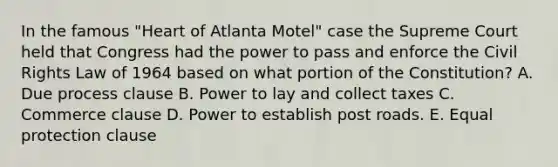 In the famous "Heart of Atlanta Motel" case the Supreme Court held that Congress had the power to pass and enforce the Civil Rights Law of 1964 based on what portion of the Constitution? A. Due process clause B. Power to lay and collect taxes C. Commerce clause D. Power to establish post roads. E. Equal protection clause