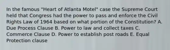 In the famous "Heart of Atlanta Motel" case the Supreme Court held that Congress had the power to pass and enforce the Civil Rights Law of 1964 based on what portion of the Constitution? A. Due Process Clause B. Power to law and collect taxes C. Commerce Clause D. Power to establish post roads E. Equal Protection clause