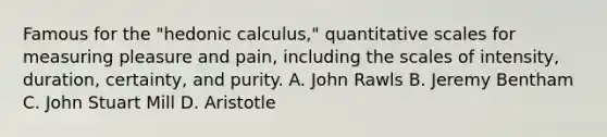 Famous for the "hedonic calculus," quantitative scales for measuring pleasure and pain, including the scales of intensity, duration, certainty, and purity. A. John Rawls B. Jeremy Bentham C. John Stuart Mill D. Aristotle