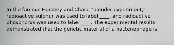 In the famous Hershey and Chase "blender experiment," radioactive sulphur was used to label ____, and radioactive phosphorus was used to label ____. The experimental results demonstrated that the genetic material of a bacteriophage is ____.