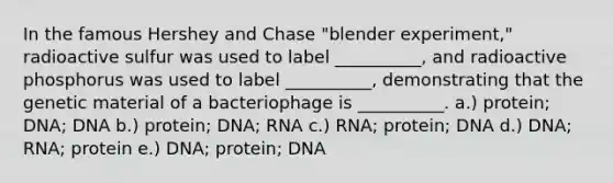 In the famous Hershey and Chase "blender experiment," radioactive sulfur was used to label __________, and radioactive phosphorus was used to label __________, demonstrating that the genetic material of a bacteriophage is __________. a.) protein; DNA; DNA b.) protein; DNA; RNA c.) RNA; protein; DNA d.) DNA; RNA; protein e.) DNA; protein; DNA