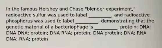 In the famous Hershey and Chase "blender experiment," radioactive sulfur was used to label __________, and radioactive phosphorus was used to label __________, demonstrating that the genetic material of a bacteriophage is __________. protein; DNA; DNA DNA; protein; DNA RNA; protein; DNA protein; DNA; RNA DNA; RNA; protein