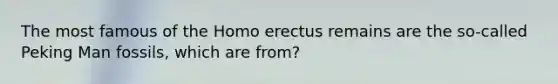 The most famous of the Homo erectus remains are the so-called Peking Man fossils, which are from?