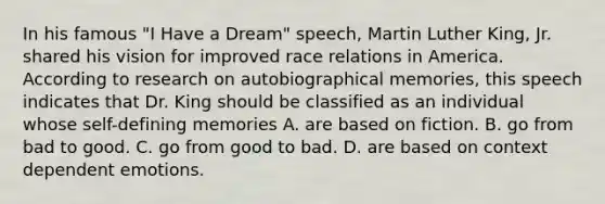 In his famous "I Have a Dream" speech, Martin Luther King, Jr. shared his vision for improved race relations in America. According to research on autobiographical memories, this speech indicates that Dr. King should be classified as an individual whose self-defining memories A. are based on fiction. B. go from bad to good. C. go from good to bad. D. are based on context dependent emotions.