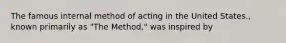 The famous internal method of acting in the United States., known primarily as "The Method," was inspired by