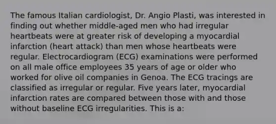 The famous Italian cardiologist, Dr. Angio Plasti, was interested in finding out whether middle-aged men who had irregular heartbeats were at greater risk of developing a myocardial infarction (heart attack) than men whose heartbeats were regular. Electrocardiogram (ECG) examinations were performed on all male office employees 35 years of age or older who worked for olive oil companies in Genoa. The ECG tracings are classified as irregular or regular. Five years later, myocardial infarction rates are compared between those with and those without baseline ECG irregularities. This is a: