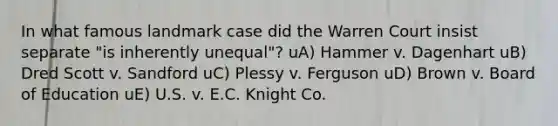 In what famous landmark case did the Warren Court insist separate "is inherently unequal"? uA) Hammer v. Dagenhart uB) Dred Scott v. Sandford uC) Plessy v. Ferguson uD) Brown v. Board of Education uE) U.S. v. E.C. Knight Co.