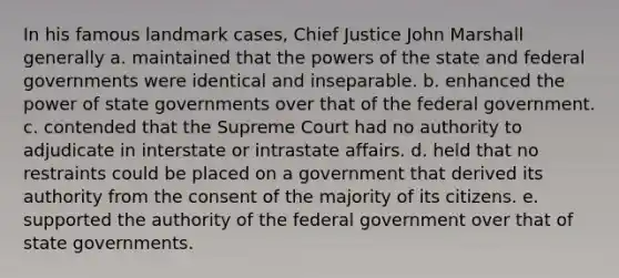 In his famous landmark cases, Chief Justice John Marshall generally a. maintained that the powers of the state and federal governments were identical and inseparable. b. enhanced the power of state governments over that of the federal government. c. contended that the Supreme Court had no authority to adjudicate in interstate or intrastate affairs. d. held that no restraints could be placed on a government that derived its authority from the consent of the majority of its citizens. e. supported the authority of the federal government over that of state governments.