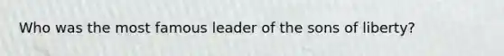 Who was the most famous leader of the sons of liberty?