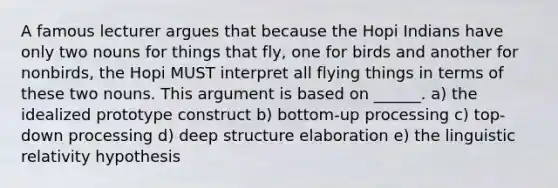 A famous lecturer argues that because the Hopi Indians have only two nouns for things that fly, one for birds and another for nonbirds, the Hopi MUST interpret all flying things in terms of these two nouns. This argument is based on ______. a) the idealized prototype construct b) bottom-up processing c) top-down processing d) deep structure elaboration e) the linguistic relativity hypothesis