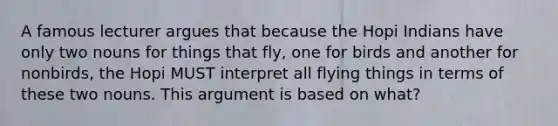 A famous lecturer argues that because the Hopi Indians have only two nouns for things that fly, one for birds and another for nonbirds, the Hopi MUST interpret all flying things in terms of these two nouns. This argument is based on what?