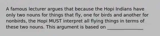 A famous lecturer argues that because the Hopi Indians have only two nouns for things that fly, one for birds and another for nonbirds, the Hopi MUST interpret all flying things in terms of these two nouns. This argument is based on ________________