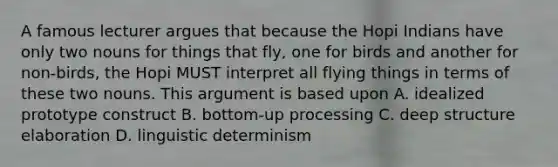 A famous lecturer argues that because the Hopi Indians have only two nouns for things that fly, one for birds and another for non-birds, the Hopi MUST interpret all flying things in terms of these two nouns. This argument is based upon A. idealized prototype construct B. bottom-up processing C. deep structure elaboration D. linguistic determinism