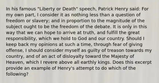 In his famous "Liberty or Death" speech, Patrick Henry said: For my own part, I consider it as nothing less than a question of freedom or slavery; and in proportion to the magnitude of the subject ought to be the freedom of the debate. It is only in this way that we can hope to arrive at truth, and fulfill the great responsibility, which we hold to God and our country. Should I keep back my opinions at such a time, through fear of giving offense, I should consider myself as guilty of treason towards my country, and of an act of disloyalty toward the Majesty of Heaven, which I revere above all earthly kings. Does this excerpt provide an example of Henry's attempt to do which of the following?