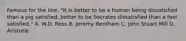 Famous for the line, "It is better to be a human being dissatisfied than a pig satisfied, better to be Socrates dissatisfied than a fool satisfied." A. W.D. Ross B. Jeremy Bentham C. John Stuart Mill D. Aristotle