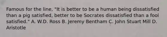 Famous for the line, "It is better to be a human being dissatisfied than a pig satisfied, better to be Socrates dissatisfied than a fool satisfied." A. W.D. Ross B. Jeremy Bentham C. John Stuart Mill D. Aristotle