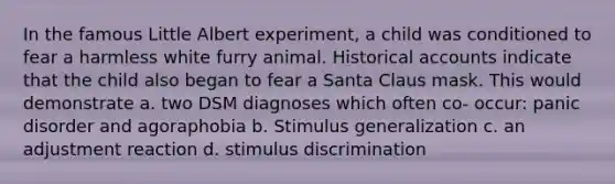 In the famous Little Albert experiment, a child was conditioned to fear a harmless white furry animal. Historical accounts indicate that the child also began to fear a Santa Claus mask. This would demonstrate a. two DSM diagnoses which often co- occur: panic disorder and agoraphobia b. Stimulus generalization c. an adjustment reaction d. stimulus discrimination