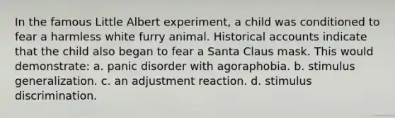 In the famous Little Albert experiment, a child was conditioned to fear a harmless white furry animal. Historical accounts indicate that the child also began to fear a Santa Claus mask. This would demonstrate: a. panic disorder with agoraphobia. b. stimulus generalization. c. an adjustment reaction. d. stimulus discrimination.