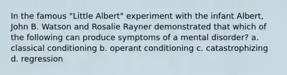 In the famous "Little Albert" experiment with the infant Albert, John B. Watson and Rosalie Rayner demonstrated that which of the following can produce symptoms of a mental disorder? a. classical conditioning b. operant conditioning c. catastrophizing d. regression