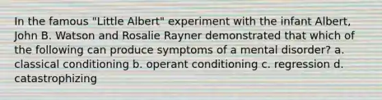 In the famous "Little Albert" experiment with the infant Albert, John B. Watson and Rosalie Rayner demonstrated that which of the following can produce symptoms of a mental disorder? a. classical conditioning b. operant conditioning c. regression d. catastrophizing