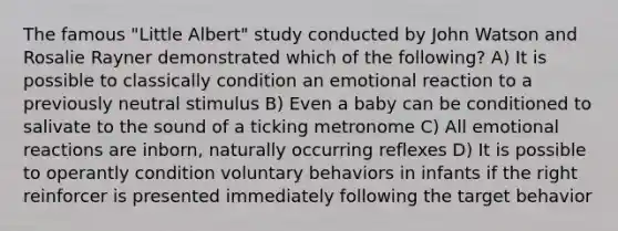 The famous "Little Albert" study conducted by John Watson and Rosalie Rayner demonstrated which of the following? A) It is possible to classically condition an emotional reaction to a previously neutral stimulus B) Even a baby can be conditioned to salivate to the sound of a ticking metronome C) All emotional reactions are inborn, naturally occurring reflexes D) It is possible to operantly condition voluntary behaviors in infants if the right reinforcer is presented immediately following the target behavior