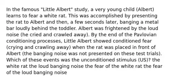 In the famous "Little Albert" study, a very young child (Albert) learns to fear a white rat. This was accomplished by presenting the rat to Albert and then, a few seconds later, banging a metal bar loudly behind the toddler. Albert was frightened by the loud noise (he cried and crawled away). By the end of the Pavlovian conditioning processes, Little Albert showed conditioned fear (crying and crawling away) when the rat was placed in front of Albert (the banging noise was not presented on these test trials). Which of these events was the unconditioned stimulus (US)? the white rat the loud banging noise the fear of the white rat the fear of the loud banging noise