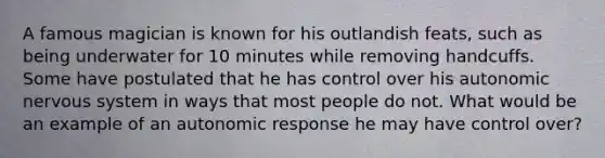 A famous magician is known for his outlandish feats, such as being underwater for 10 minutes while removing handcuffs. Some have postulated that he has control over his autonomic nervous system in ways that most people do not. What would be an example of an autonomic response he may have control over?