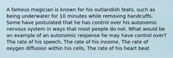 A famous magician is known for his outlandish feats, such as being underwater for 10 minutes while removing handcuffs. Some have postulated that he has control over his autonomic nervous system in ways that most people do not. What would be an example of an autonomic response he may have control over? The rate of his speech, The rate of his income, The rate of oxygen diffusion within his cells, The rate of his heart beat