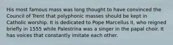 His most famous mass was long thought to have convinced the Council of Trent that polyphonic masses should be kept in Catholic worship. It is dedicated to Pope Marcellus II, who reigned briefly in 1555 while Palestrina was a singer in the papal choir. It has voices that constantly imitate each other.