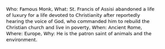 Who: Famous Monk, What: St. Francis of Assisi abandoned a life of luxury for a life devoted to Christianity after reportedly hearing the voice of God, who commanded him to rebuild the Christian church and live in poverty, When: Ancient Rome, Where: Europe, Why: He is the patron saint of animals and the environment.