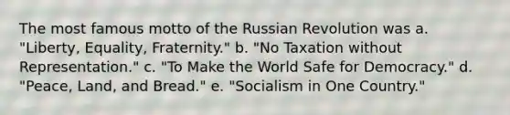 The most famous motto of the Russian Revolution was a. "Liberty, Equality, Fraternity." b. "No Taxation without Representation." c. "To Make the World Safe for Democracy." d. "Peace, Land, and Bread." e. "Socialism in One Country."