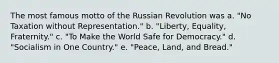 The most famous motto of the Russian Revolution was a. "No Taxation without Representation." b. "Liberty, Equality, Fraternity." c. "To Make the World Safe for Democracy." d. "Socialism in One Country." e. "Peace, Land, and Bread."