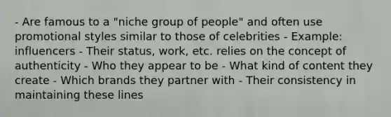 - Are famous to a "niche group of people" and often use promotional styles similar to those of celebrities - Example: influencers - Their status, work, etc. relies on the concept of authenticity - Who they appear to be - What kind of content they create - Which brands they partner with - Their consistency in maintaining these lines