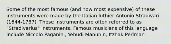 Some of the most famous (and now most expensive) of these instruments were made by the Italian luthier Antonio Stradivari (1644-1737). These instruments are often referred to as "Stradivarius" instruments. Famous musicians of this language include Niccolo Paganini, Yehudi Manunin, Itzhak Perlman