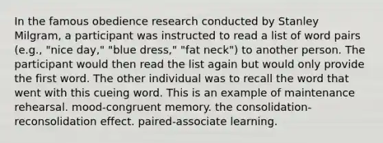 In the famous obedience research conducted by Stanley Milgram, a participant was instructed to read a list of word pairs (e.g., "nice day," "blue dress," "fat neck") to another person. The participant would then read the list again but would only provide the first word. The other individual was to recall the word that went with this cueing word. This is an example of maintenance rehearsal. mood-congruent memory. the consolidation-reconsolidation effect. paired-associate learning.