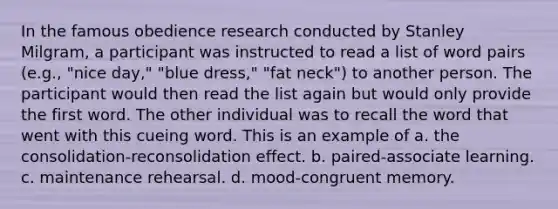 In the famous obedience research conducted by Stanley Milgram, a participant was instructed to read a list of word pairs (e.g., "nice day," "blue dress," "fat neck") to another person. The participant would then read the list again but would only provide the first word. The other individual was to recall the word that went with this cueing word. This is an example of a. the consolidation-reconsolidation effect. b. paired-associate learning. c. maintenance rehearsal. d. mood-congruent memory.