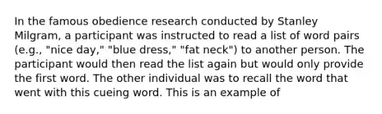 In the famous obedience research conducted by <a href='https://www.questionai.com/knowledge/k4NpDcTDCG-stanley-milgram' class='anchor-knowledge'>stanley milgram</a>, a participant was instructed to read a list of word pairs (e.g., "nice day," "blue dress," "fat neck") to another person. The participant would then read the list again but would only provide the first word. The other individual was to recall the word that went with this cueing word. This is an example of