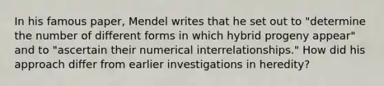 In his famous paper, Mendel writes that he set out to "determine the number of different forms in which hybrid progeny appear" and to "ascertain their numerical interrelationships." How did his approach differ from earlier investigations in heredity?