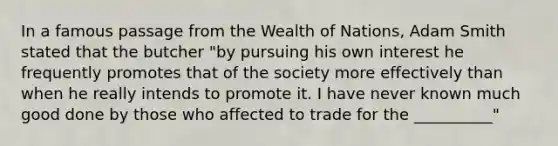 In a famous passage from the Wealth of Nations, Adam Smith stated that the butcher "by pursuing his own interest he frequently promotes that of the society more effectively than when he really intends to promote it. I have never known much good done by those who affected to trade for the __________"